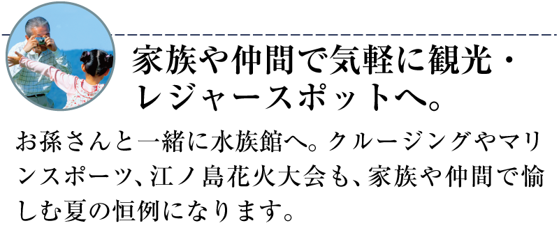 家族や仲間で気軽に観光・レジャースポットへ。お孫さんと一緒に水族館へ。クルージングやマリンスポーツ、江の島花火大会も、家族や仲間で愉しむ夏の恒例になります。