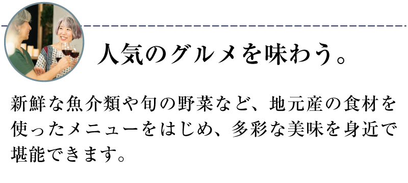 人気のグルメを味わう。新鮮な魚介類や旬の野菜など、地元産の食材を使ったメニューをはじめ、多彩な美味を身近で堪能できます。