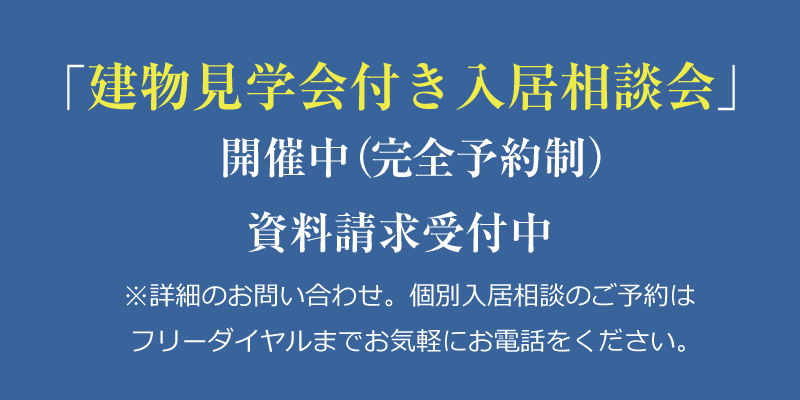 建物見学会付き入居相談会開催中（完全予約制）／資料請求受付中〜※詳細のお問い合わせ、個別入居のご予約はフリーダイヤルまでお気軽にお電話ください。